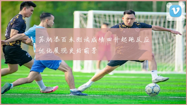 苏炳添百米测试成绩回升起跑反应优化展现良好前景