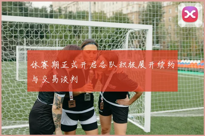 休赛期正式开启各队积极展开续约与交易谈判