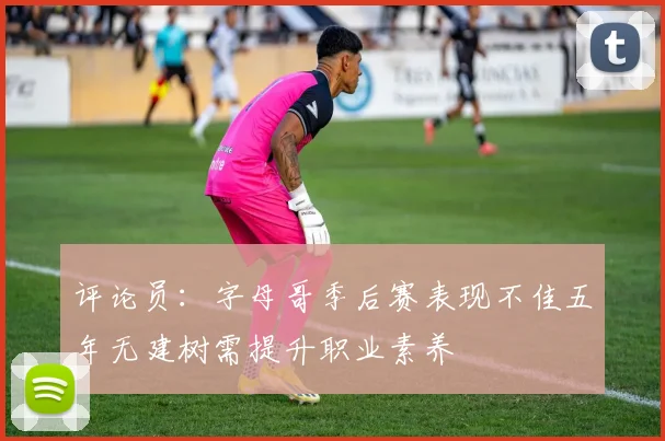 评论员：字母哥季后赛表现不佳五年无建树需提升职业素养