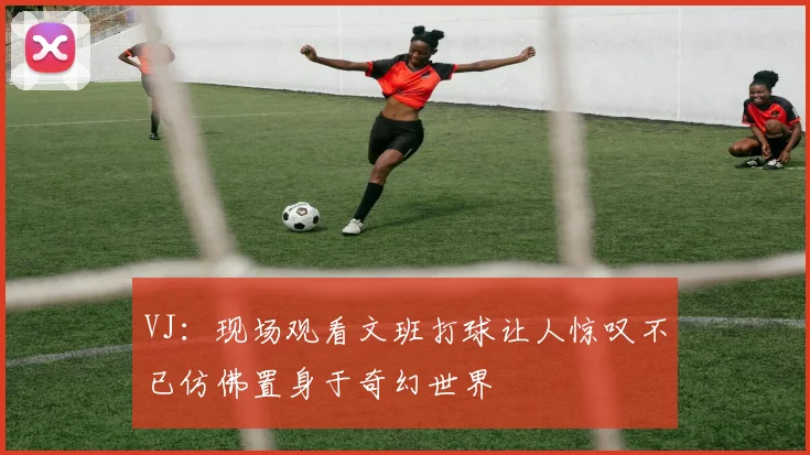 VJ：现场观看文班打球让人惊叹不已仿佛置身于奇幻世界