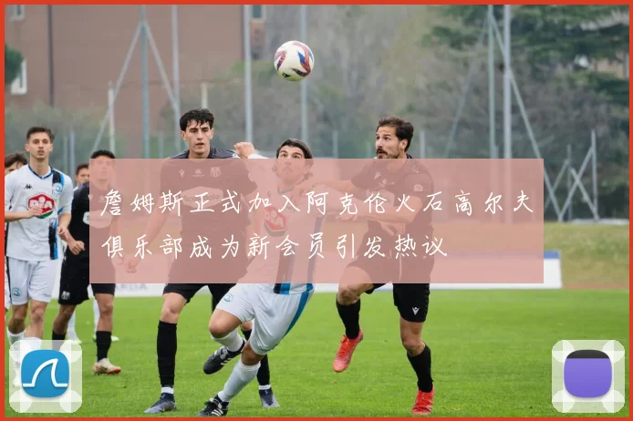 詹姆斯正式加入阿克伦火石高尔夫俱乐部成为新会员引发热议