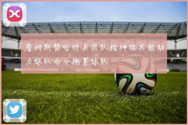 詹姆斯赞哈特具团队精神称其能助力球队而非拖累球队