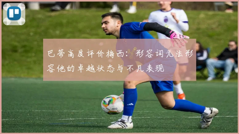 巴蒂高度评价梅西：形容词无法形容他的卓越状态与不凡表现