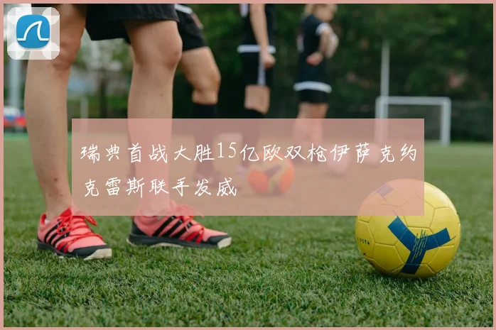 瑞典首战大胜15亿欧双枪伊萨克约克雷斯联手发威