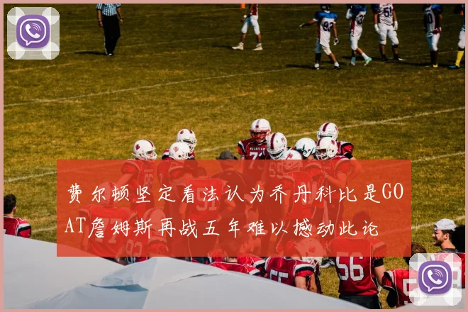费尔顿坚定看法认为乔丹科比是GOAT詹姆斯再战五年难以撼动此论