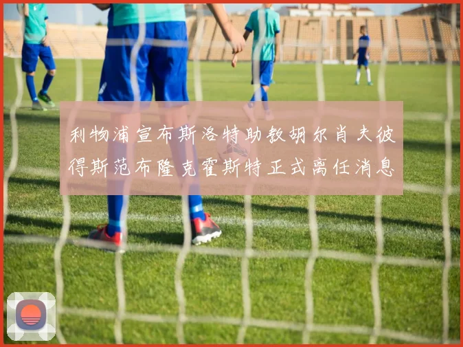 利物浦宣布斯洛特助教胡尔肖夫彼得斯范布隆克霍斯特正式离任消息