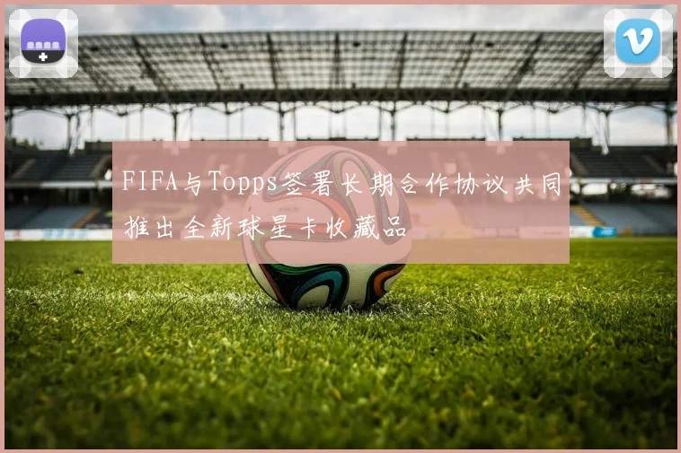 FIFA与Topps签署长期合作协议共同推出全新球星卡收藏品