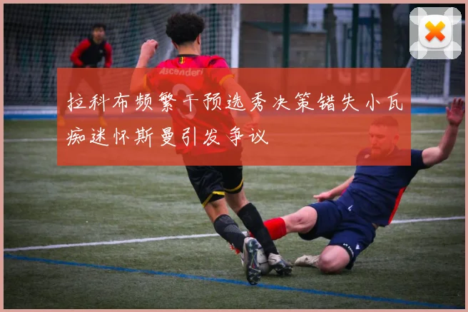 拉科布频繁干预选秀决策错失小瓦痴迷怀斯曼引发争议