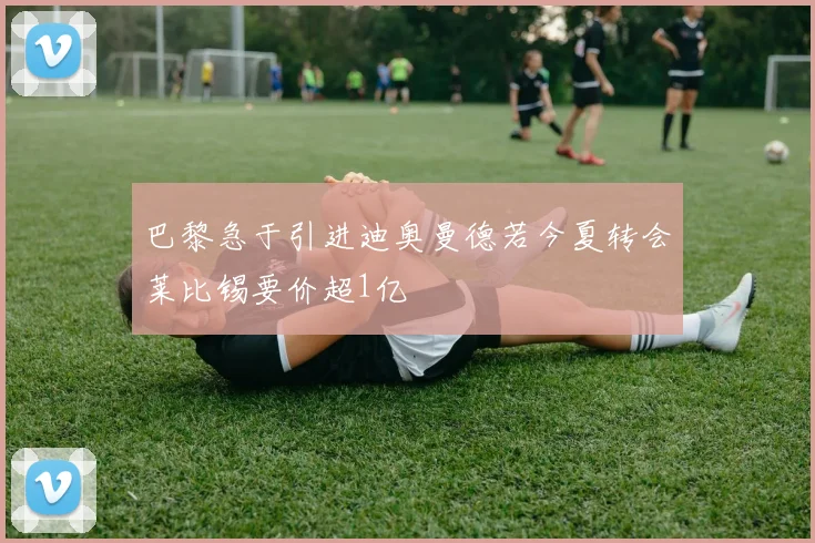 巴黎急于引进迪奥曼德若今夏转会莱比锡要价超1亿