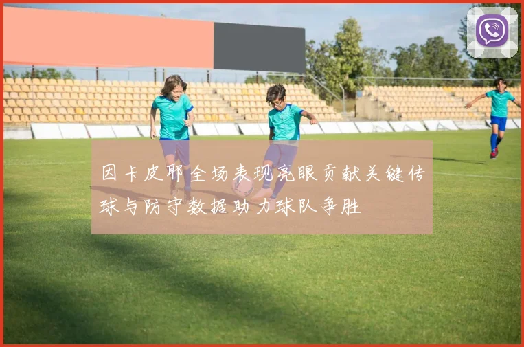 因卡皮耶全场表现亮眼贡献关键传球与防守数据助力球队争胜