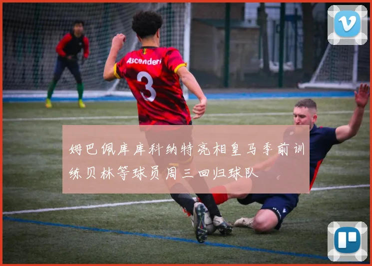 姆巴佩库库科纳特亮相皇马季前训练贝林等球员周三回归球队
