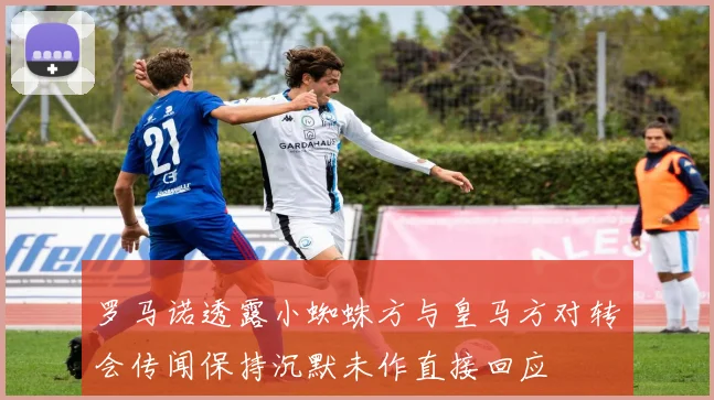 罗马诺透露小蜘蛛方与皇马方对转会传闻保持沉默未作直接回应