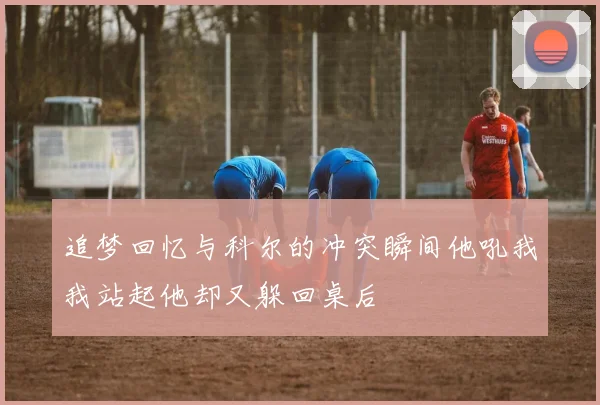 追梦回忆与科尔的冲突瞬间他吼我我站起他却又躲回桌后
