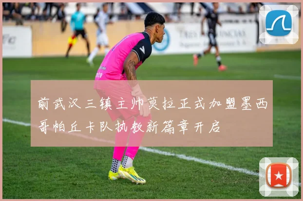 前武汉三镇主帅莫拉正式加盟墨西哥帕丘卡队执教新篇章开启